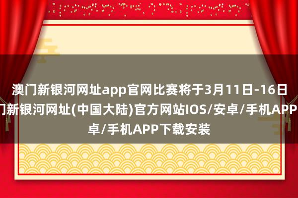 澳门新银河网址app官网比赛将于3月11日-16日举行-澳门新银河网址(中国大陆)官方网站IOS/安卓/手机APP下载安装