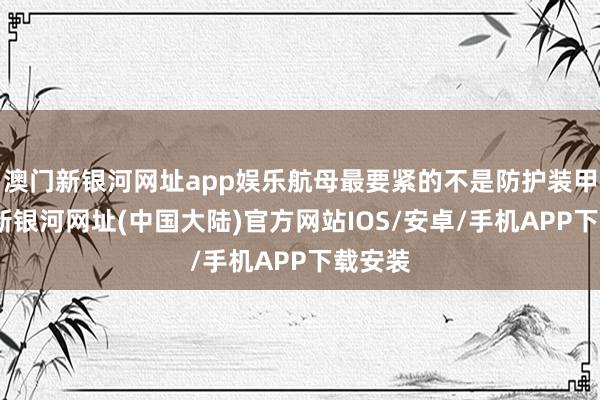 澳门新银河网址app娱乐航母最要紧的不是防护装甲-澳门新银河网址(中国大陆)官方网站IOS/安卓/手机APP下载安装