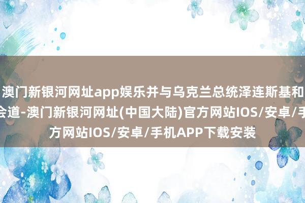澳门新银河网址app娱乐并与乌克兰总统泽连斯基和其政府官员举行会道-澳门新银河网址(中国大陆)官方网站IOS/安卓/手机APP下载安装