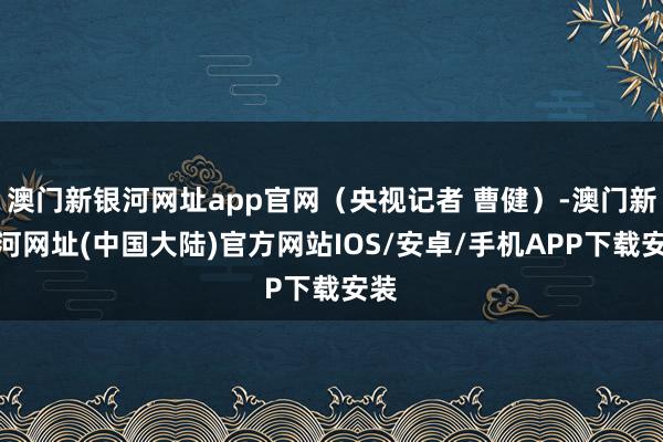 澳门新银河网址app官网（央视记者 曹健）-澳门新银河网址(中国大陆)官方网站IOS/安卓/手机APP下载安装