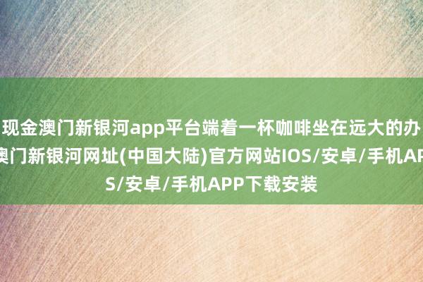 现金澳门新银河app平台端着一杯咖啡坐在远大的办公桌背面-澳门新银河网址(中国大陆)官方网站IOS/安卓/手机APP下载安装