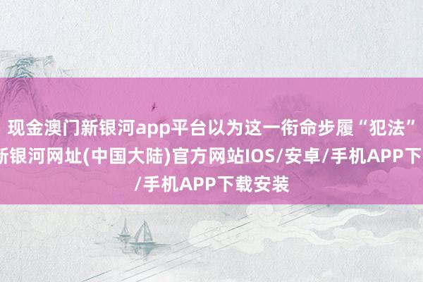 现金澳门新银河app平台以为这一衔命步履“犯法”-澳门新银河网址(中国大陆)官方网站IOS/安卓/手机APP下载安装