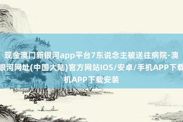 现金澳门新银河app平台7东说念主被送往病院-澳门新银河网址(中国大陆)官方网站IOS/安卓/手机APP下载安装