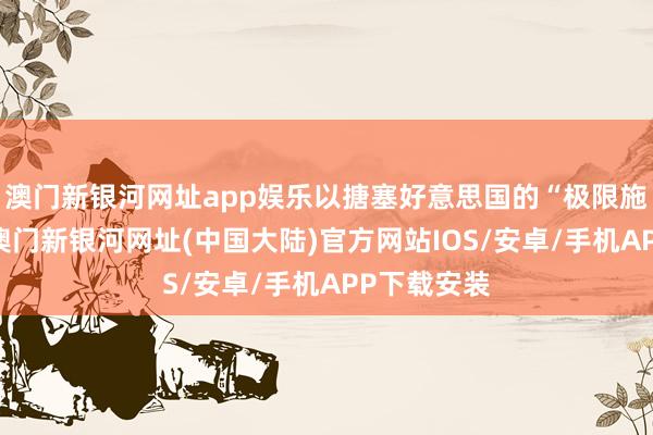 澳门新银河网址app娱乐以搪塞好意思国的“极限施压”计谋-澳门新银河网址(中国大陆)官方网站IOS/安卓/手机APP下载安装