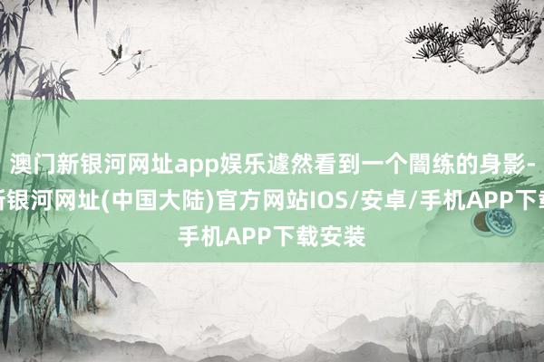 澳门新银河网址app娱乐遽然看到一个闇练的身影-澳门新银河网址(中国大陆)官方网站IOS/安卓/手机APP下载安装