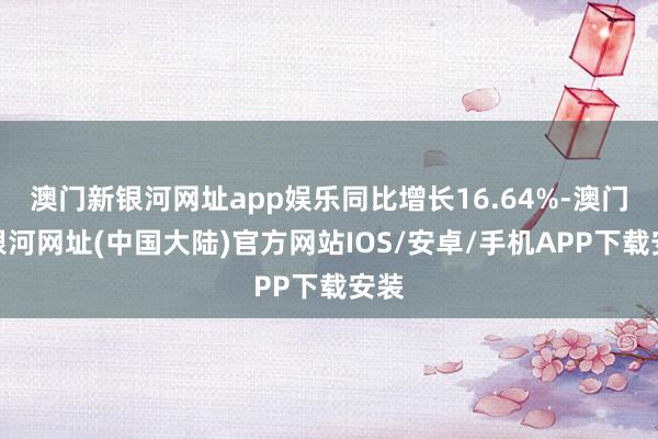 澳门新银河网址app娱乐同比增长16.64%-澳门新银河网址(中国大陆)官方网站IOS/安卓/手机APP下载安装
