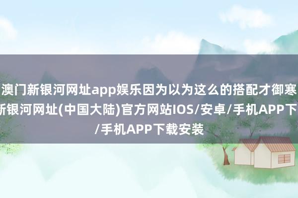澳门新银河网址app娱乐因为以为这么的搭配才御寒-澳门新银河网址(中国大陆)官方网站IOS/安卓/手机APP下载安装
