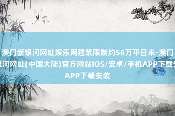 澳门新银河网址娱乐网建筑限制约56万平日米-澳门新银河网址(中国大陆)官方网站IOS/安卓/手机APP下载安装