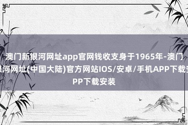 澳门新银河网址app官网钱收支身于1965年-澳门新银河网址(中国大陆)官方网站IOS/安卓/手机APP下载安装