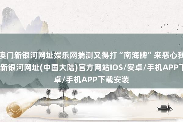 澳门新银河网址娱乐网揣测又得打“南海牌”来恶心我们-澳门新银河网址(中国大陆)官方网站IOS/安卓/手机APP下载安装
