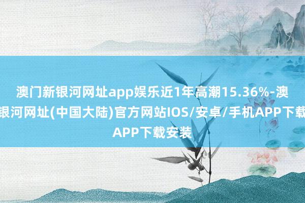 澳门新银河网址app娱乐近1年高潮15.36%-澳门新银河网址(中国大陆)官方网站IOS/安卓/手机APP下载安装