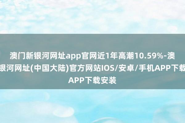 澳门新银河网址app官网近1年高潮10.59%-澳门新银河网址(中国大陆)官方网站IOS/安卓/手机APP下载安装