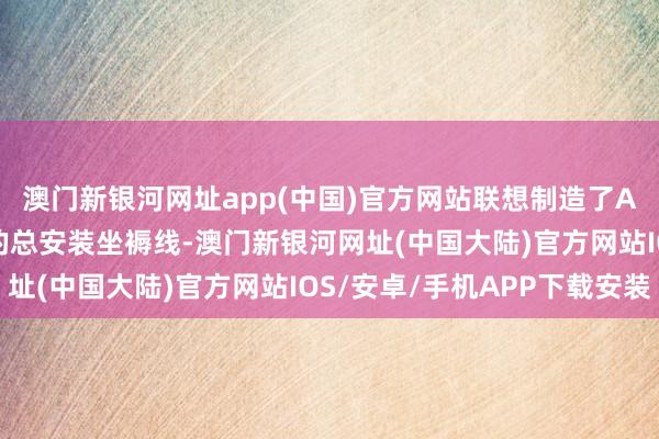 澳门新银河网址app(中国)官方网站联想制造了AG600水陆两栖飞机的总安装坐褥线-澳门新银河网址(中国大陆)官方网站IOS/安卓/手机APP下载安装
