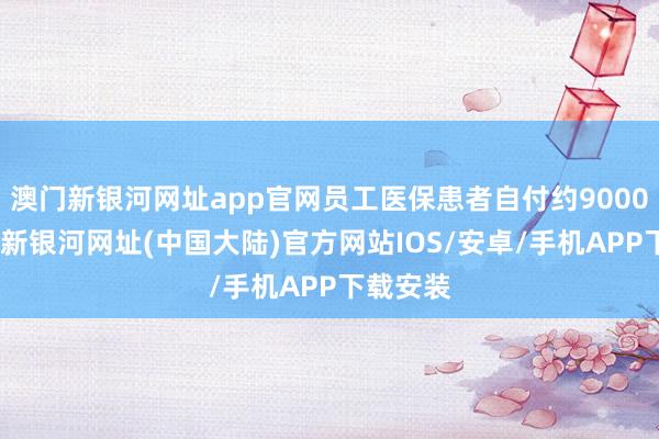 澳门新银河网址app官网员工医保患者自付约9000元-澳门新银河网址(中国大陆)官方网站IOS/安卓/手机APP下载安装