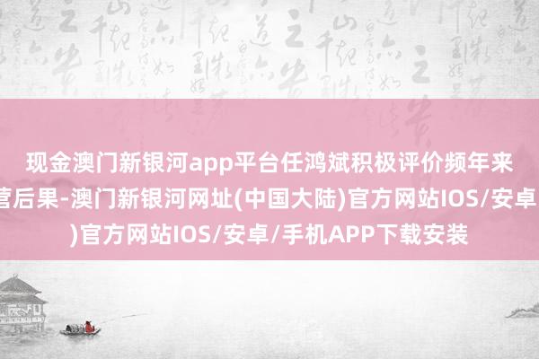 现金澳门新银河app平台　　任鸿斌积极评价频年来两国工商界一样合营后果-澳门新银河网址(中国大陆)官方网站IOS/安卓/手机APP下载安装