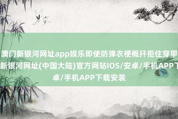 澳门新银河网址app娱乐即使防弹衣梗概扞拒住穿甲弹-澳门新银河网址(中国大陆)官方网站IOS/安卓/手机APP下载安装