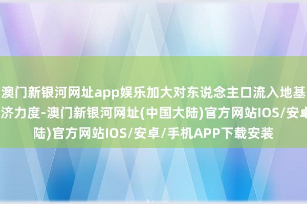 澳门新银河网址app娱乐加大对东说念主口流入地基本寰球干事建树的接济力度-澳门新银河网址(中国大陆)官方网站IOS/安卓/手机APP下载安装