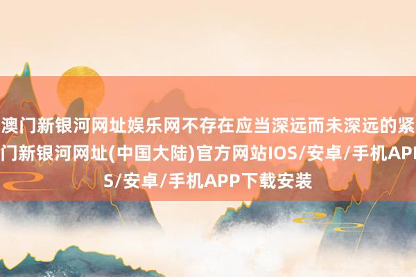 澳门新银河网址娱乐网不存在应当深远而未深远的紧要信息-澳门新银河网址(中国大陆)官方网站IOS/安卓/手机APP下载安装