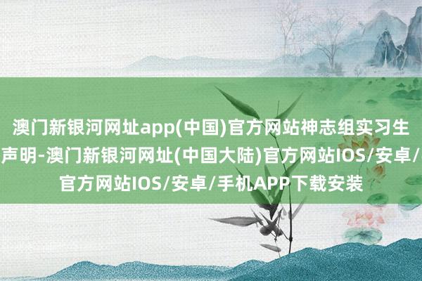 澳门新银河网址app(中国)官方网站神志组实习生未签署神志空隙性声明-澳门新银河网址(中国大陆)官方网站IOS/安卓/手机APP下载安装