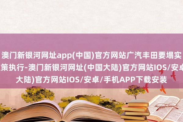澳门新银河网址app(中国)官方网站广汽丰田要塌实鼓舞“聚变2030”政策执行-澳门新银河网址(中国大陆)官方网站IOS/安卓/手机APP下载安装