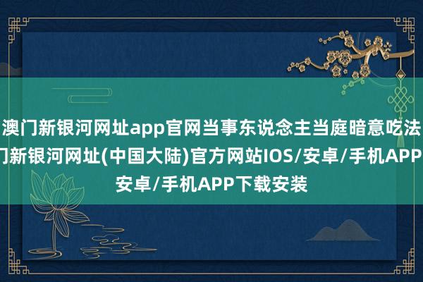澳门新银河网址app官网当事东说念主当庭暗意吃法认罪-澳门新银河网址(中国大陆)官方网站IOS/安卓/手机APP下载安装