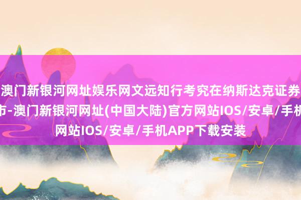 澳门新银河网址娱乐网文远知行考究在纳斯达克证券交游所挂牌上市-澳门新银河网址(中国大陆)官方网站IOS/安卓/手机APP下载安装