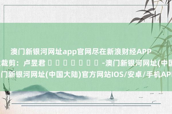 澳门新银河网址app官网尽在新浪财经APP            						包袱裁剪：卢昱君 							-澳门新银河网址(中国大陆)官方网站IOS/安卓/手机APP下载安装