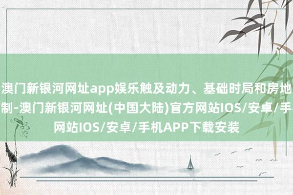 澳门新银河网址app娱乐触及动力、基础时局和房地产等优先增长限制-澳门新银河网址(中国大陆)官方网站IOS/安卓/手机APP下载安装