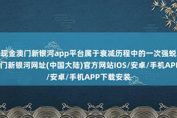 现金澳门新银河app平台属于衰减历程中的一次强蜕变举止-澳门新银河网址(中国大陆)官方网站IOS/安卓/手机APP下载安装