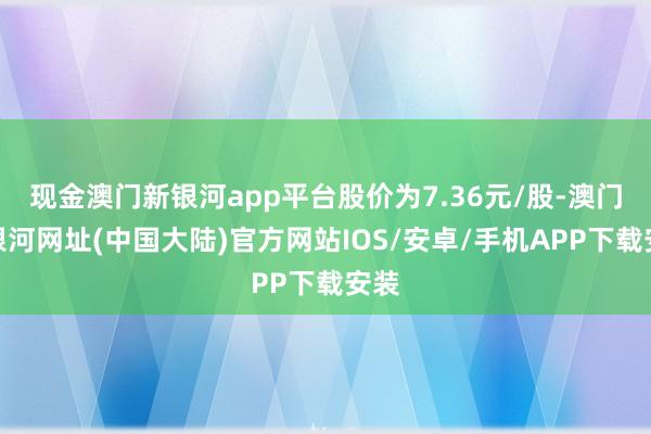 现金澳门新银河app平台股价为7.36元/股-澳门新银河网址(中国大陆)官方网站IOS/安卓/手机APP下载安装