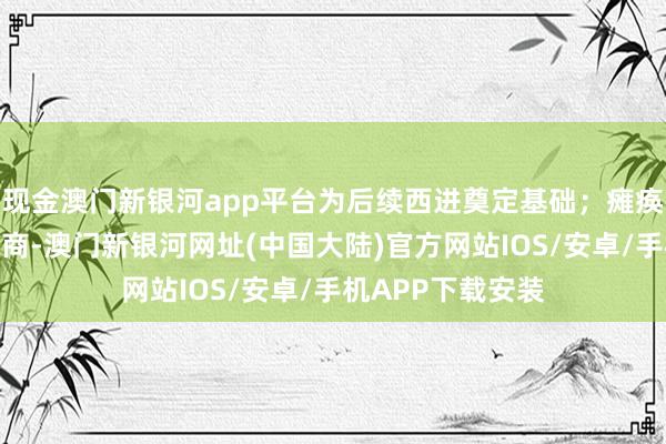 现金澳门新银河app平台为后续西进奠定基础；瘫痪乌军策略生动智商-澳门新银河网址(中国大陆)官方网站IOS/安卓/手机APP下载安装