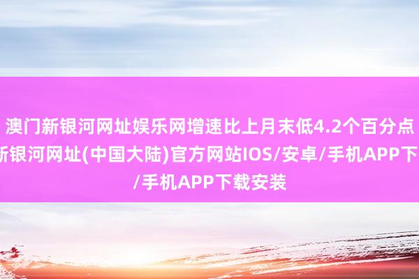 澳门新银河网址娱乐网增速比上月末低4.2个百分点-澳门新银河网址(中国大陆)官方网站IOS/安卓/手机APP下载安装