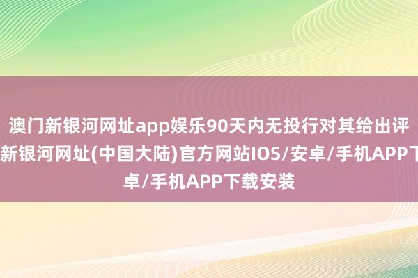 澳门新银河网址app娱乐90天内无投行对其给出评级-澳门新银河网址(中国大陆)官方网站IOS/安卓/手机APP下载安装