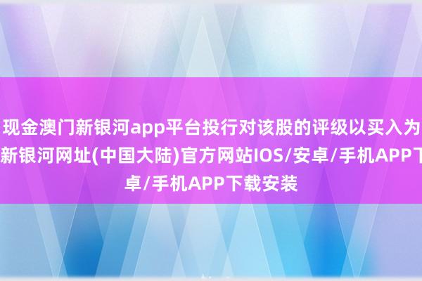 现金澳门新银河app平台投行对该股的评级以买入为主-澳门新银河网址(中国大陆)官方网站IOS/安卓/手机APP下载安装