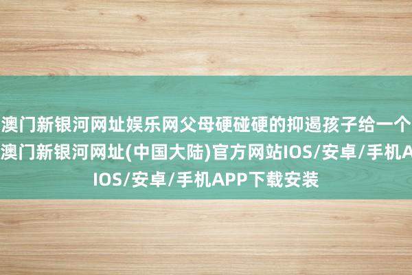 澳门新银河网址娱乐网父母硬碰硬的抑遏孩子给一个准确的谜底-澳门新银河网址(中国大陆)官方网站IOS/安卓/手机APP下载安装