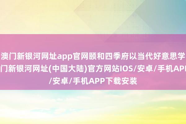 澳门新银河网址app官网颐和四季府以当代好意思学为基础-澳门新银河网址(中国大陆)官方网站IOS/安卓/手机APP下载安装