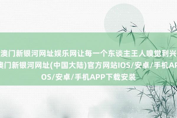 澳门新银河网址娱乐网让每一个东谈主王人嗅觉到兴盛和惬意-澳门新银河网址(中国大陆)官方网站IOS/安卓/手机APP下载安装