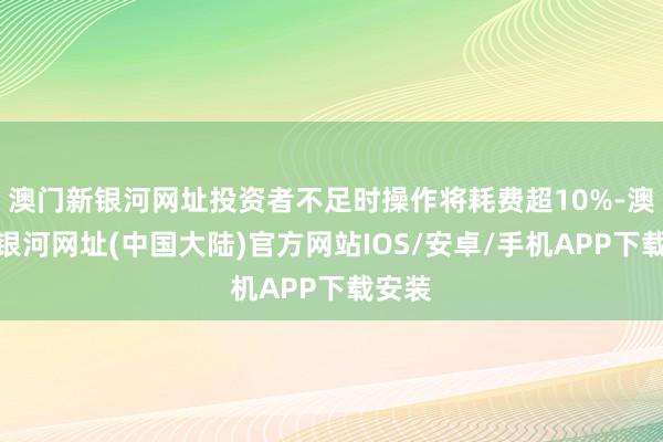 澳门新银河网址投资者不足时操作将耗费超10%-澳门新银河网址(中国大陆)官方网站IOS/安卓/手机APP下载安装
