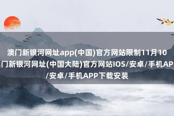 澳门新银河网址app(中国)官方网站限制11月10日14点-澳门新银河网址(中国大陆)官方网站IOS/安卓/手机APP下载安装