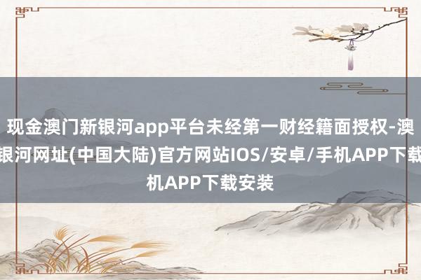 现金澳门新银河app平台未经第一财经籍面授权-澳门新银河网址(中国大陆)官方网站IOS/安卓/手机APP下载安装